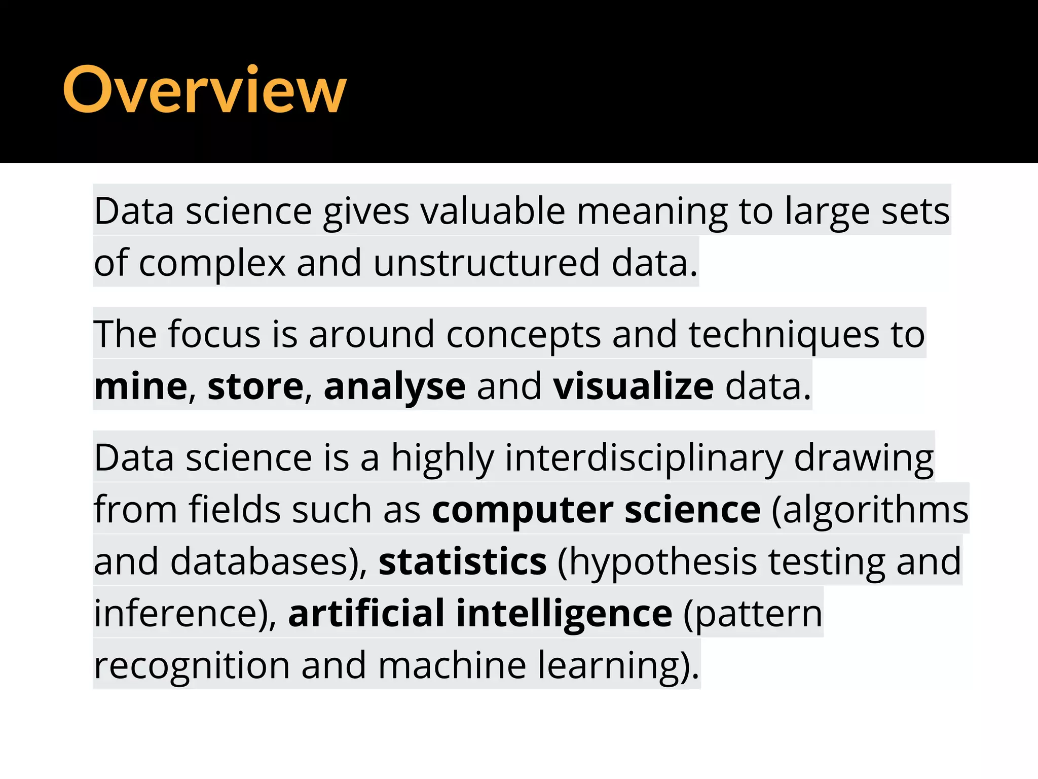 Overview
Data science gives valuable meaning to large sets
of complex and unstructured data.
The focus is around concepts and techniques to
mine, store, analyse and visualize data.
Data science is a highly interdisciplinary drawing
from fields such as computer science (algorithms
and databases), statistics (hypothesis testing and
inference), artificial intelligence (pattern
recognition and machine learning).
 