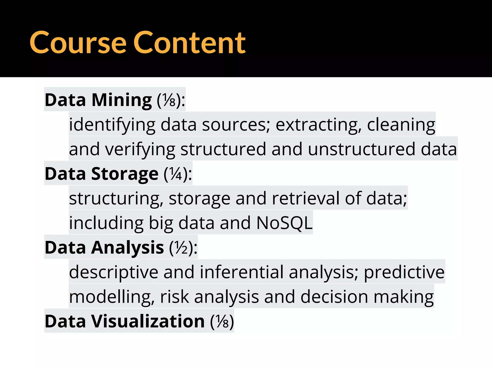 Course Content
Data Mining (⅛):
identifying data sources; extracting, cleaning
and verifying structured and unstructured data
Data Storage (¼):
structuring, storage and retrieval of data;
including big data and NoSQL
Data Analysis (½):
descriptive and inferential analysis; predictive
modelling, risk analysis and decision making
Data Visualization (⅛)
 
