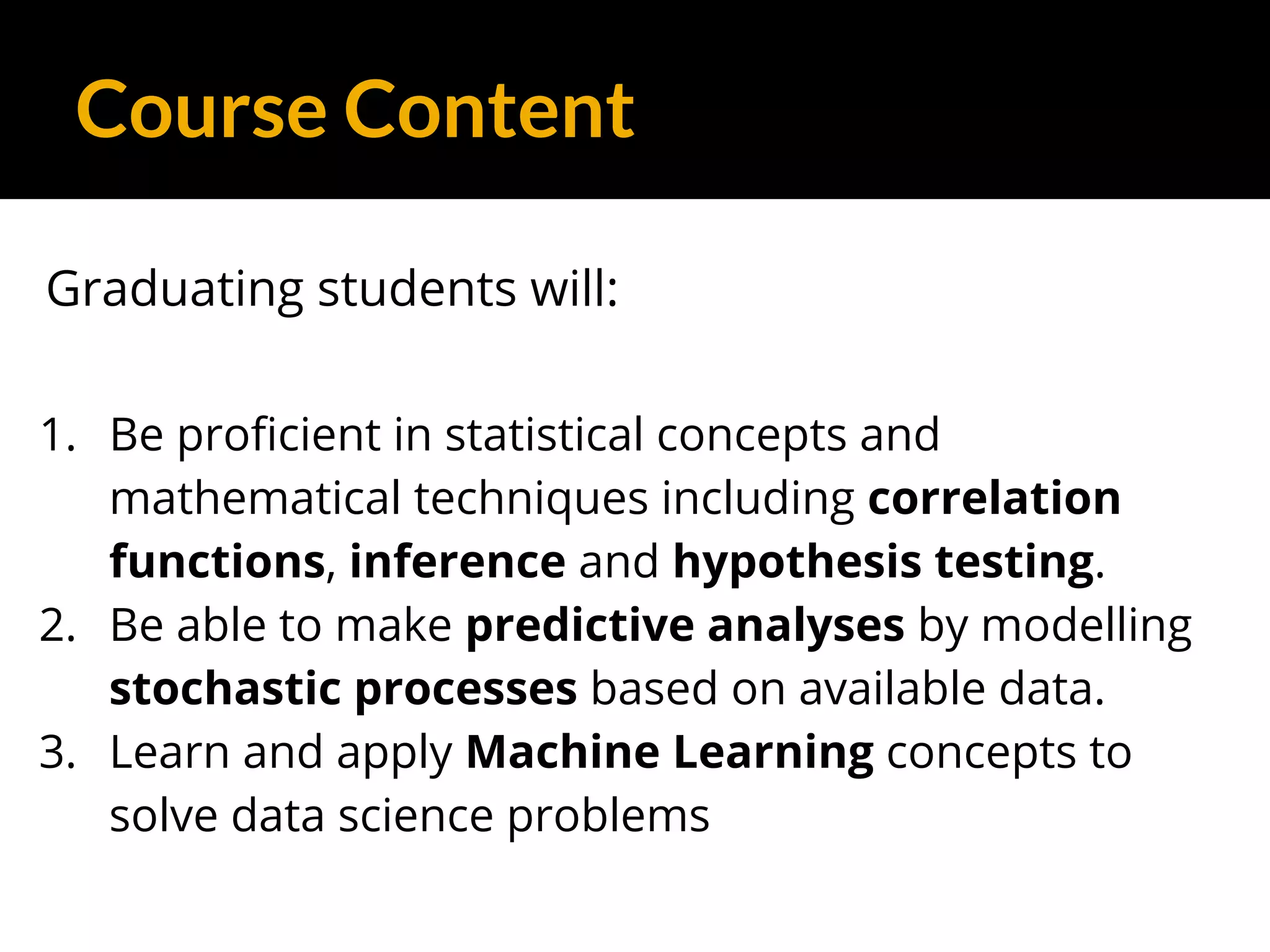Course Content
Graduating students will:
1. Be proficient in statistical concepts and
mathematical techniques including correlation
functions, inference and hypothesis testing.
2. Be able to make predictive analyses by modelling
stochastic processes based on available data.
3. Learn and apply Machine Learning concepts to
solve data science problems
 