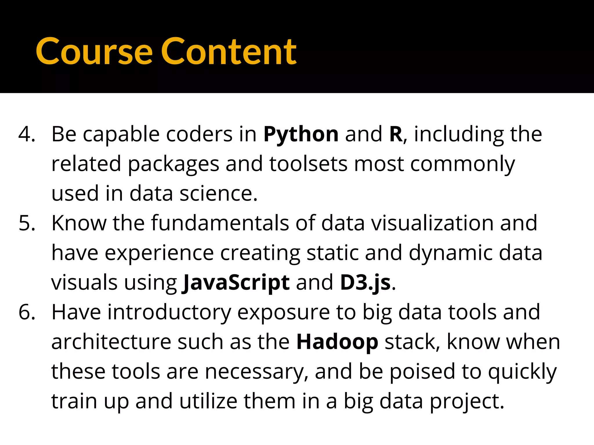 Course Content
4. Be capable coders in Python and R, including the
related packages and toolsets most commonly
used in data science.
5. Know the fundamentals of data visualization and
have experience creating static and dynamic data
visuals using JavaScript and D3.js.
6. Have introductory exposure to big data tools and
architecture such as the Hadoop stack, know when
these tools are necessary, and be poised to quickly
train up and utilize them in a big data project.
 