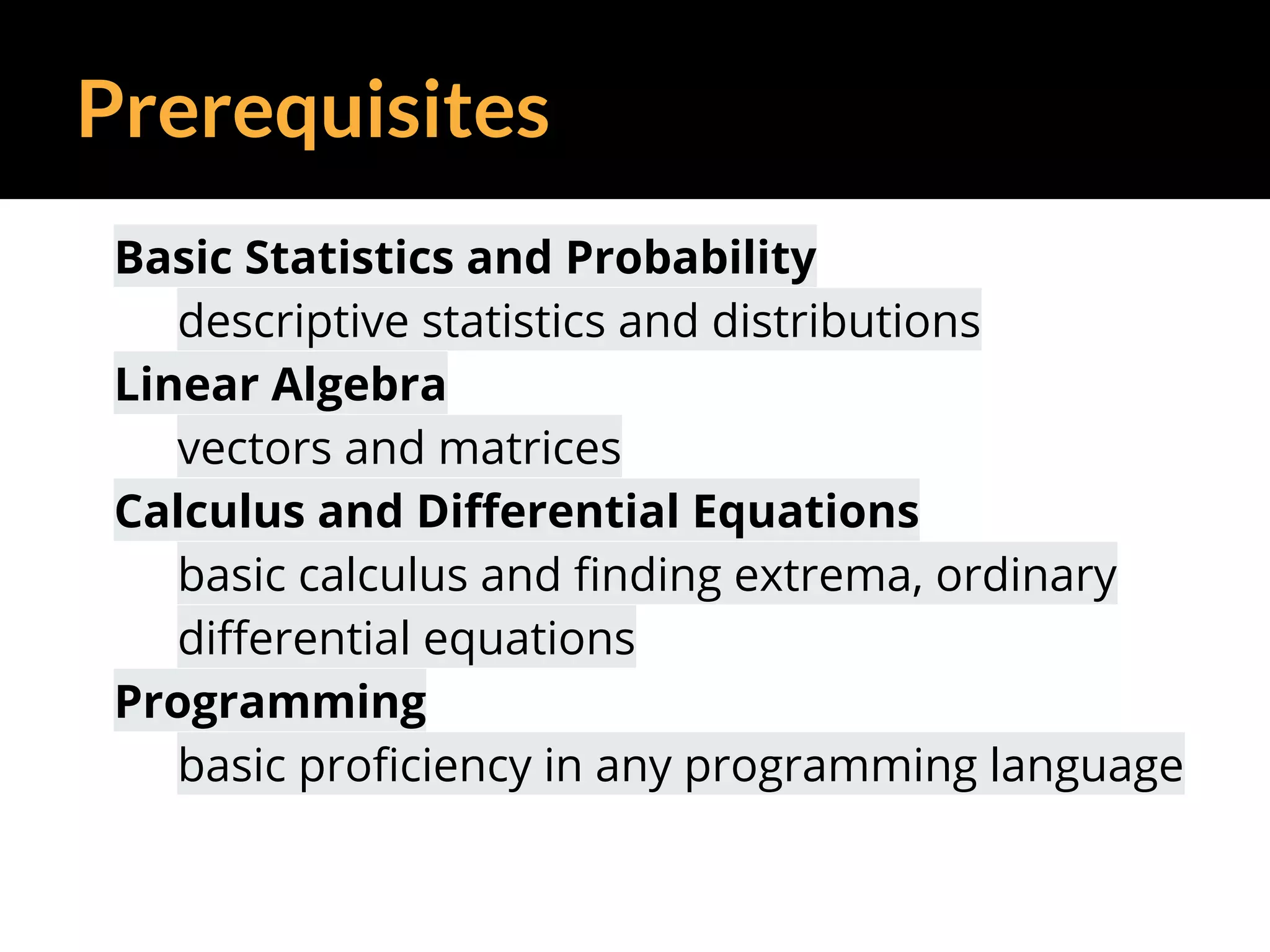 Prerequisites
Basic Statistics and Probability
descriptive statistics and distributions
Linear Algebra
vectors and matrices
Calculus and Differential Equations
basic calculus and finding extrema, ordinary
differential equations
Programming
basic proficiency in any programming language
 