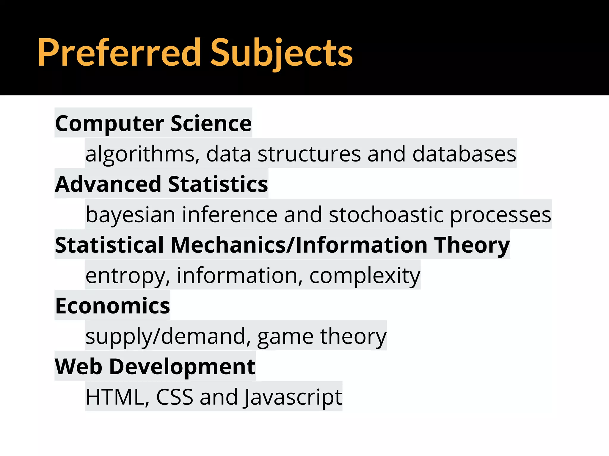 Preferred Subjects
Computer Science
algorithms, data structures and databases
Advanced Statistics
bayesian inference and stochoastic processes
Statistical Mechanics/Information Theory
entropy, information, complexity
Economics
supply/demand, game theory
Web Development
HTML, CSS and Javascript
 