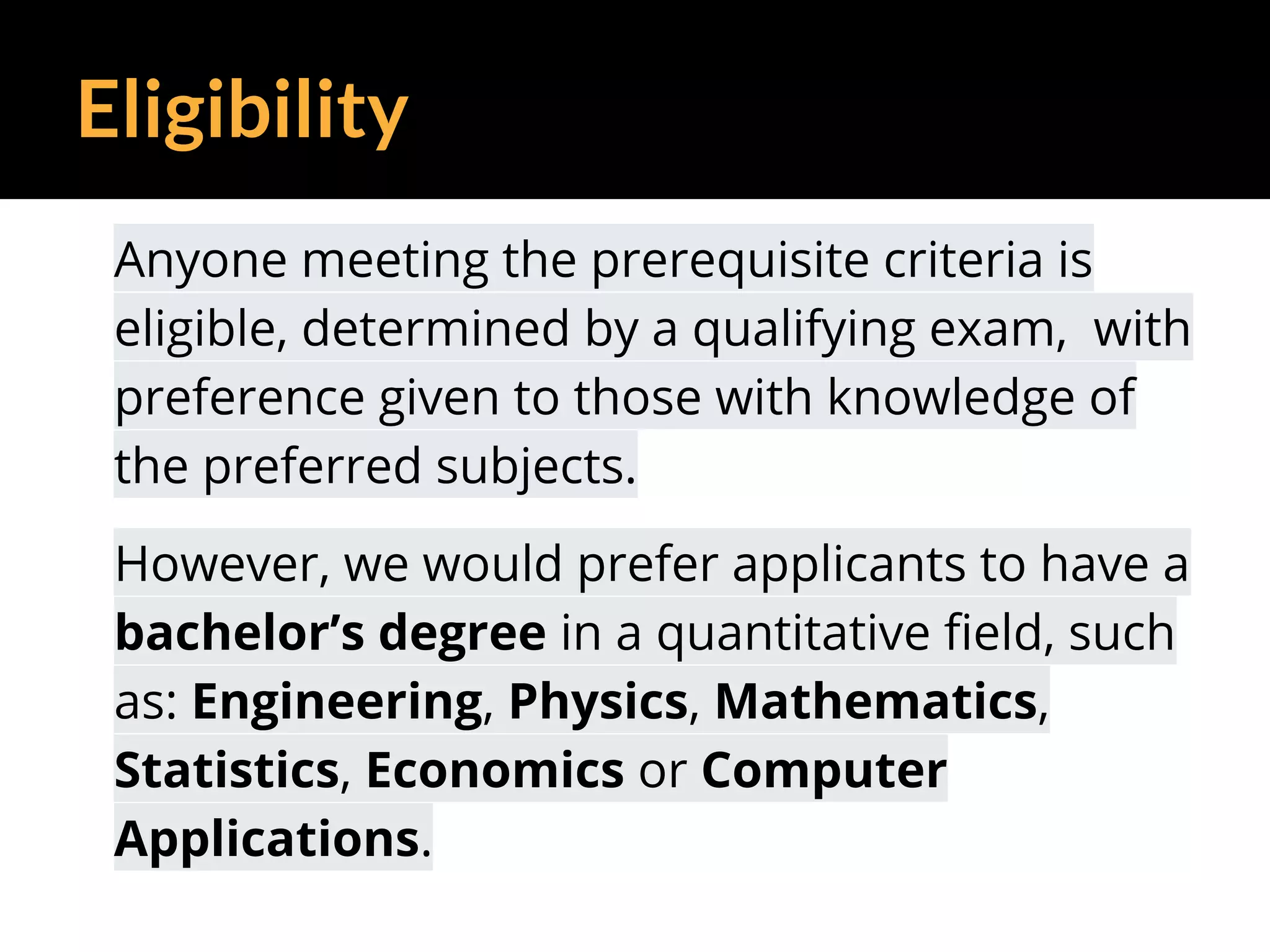 Eligibility
Anyone meeting the prerequisite criteria is
eligible, determined by a qualifying exam, with
preference given to those with knowledge of
the preferred subjects.
However, we would prefer applicants to have a
bachelor’s degree in a quantitative field, such
as: Engineering, Physics, Mathematics,
Statistics, Economics or Computer
Applications.
 