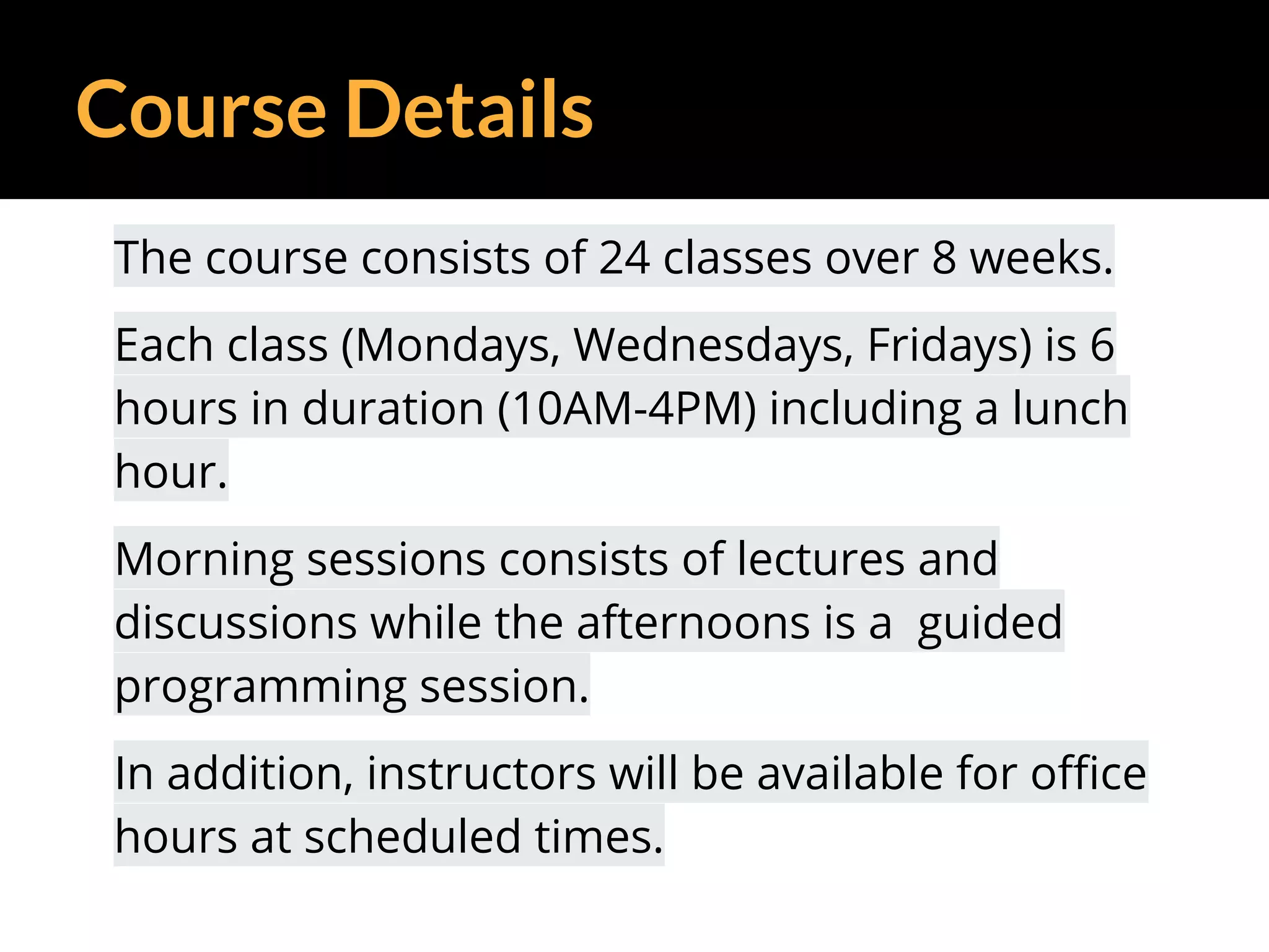 Course Details
The course consists of 24 classes over 8 weeks.
Each class (Mondays, Wednesdays, Fridays) is 6
hours in duration (10AM-4PM) including a lunch
hour.
Morning sessions consists of lectures and
discussions while the afternoons is a guided
programming session.
In addition, instructors will be available for office
hours at scheduled times.
 