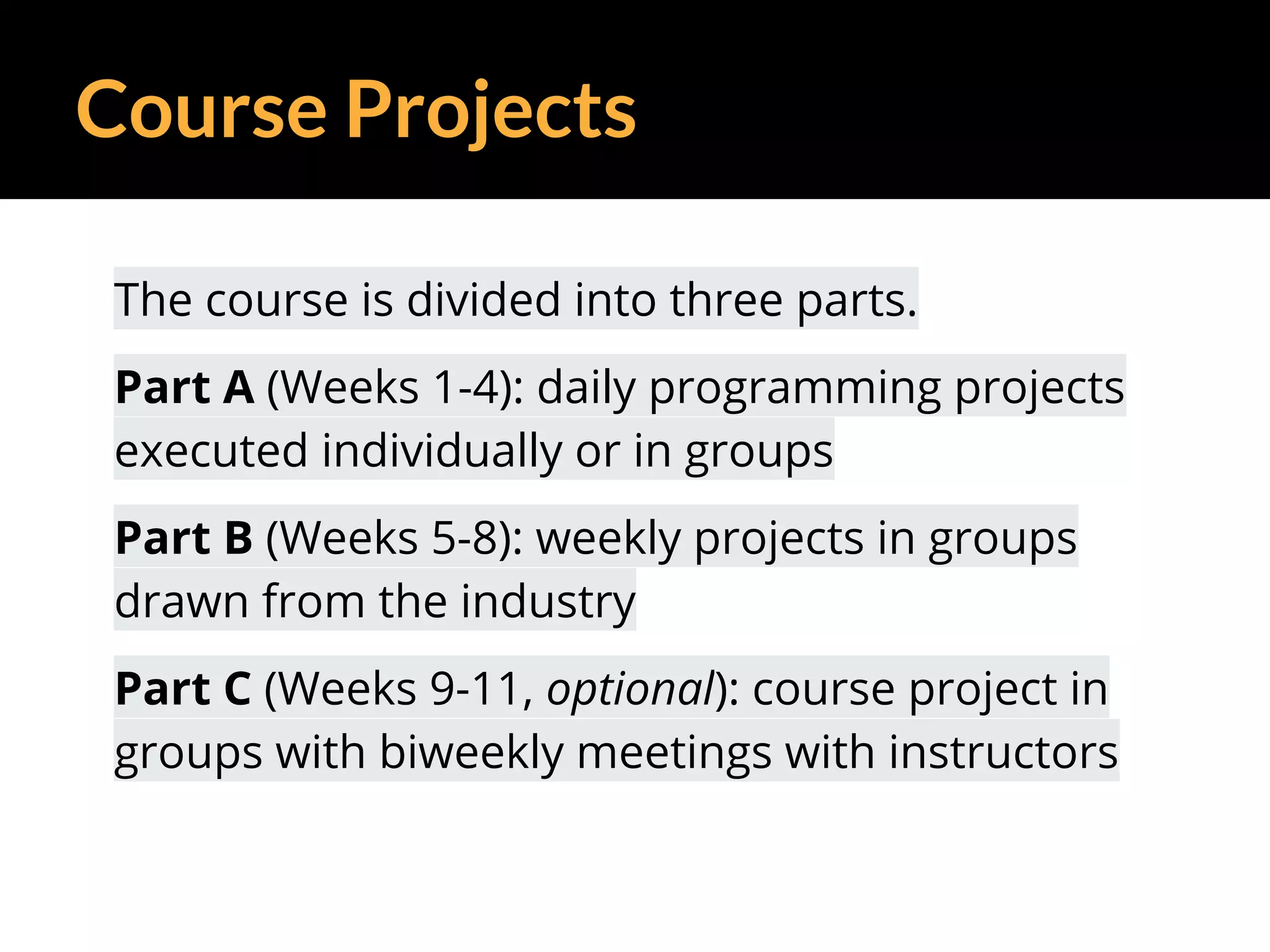 Course Projects
The course is divided into three parts.
Part A (Weeks 1-4): daily programming projects
executed individually or in groups
Part B (Weeks 5-8): weekly projects in groups
drawn from the industry
Part C (Weeks 9-11, optional): course project in
groups with biweekly meetings with instructors
 