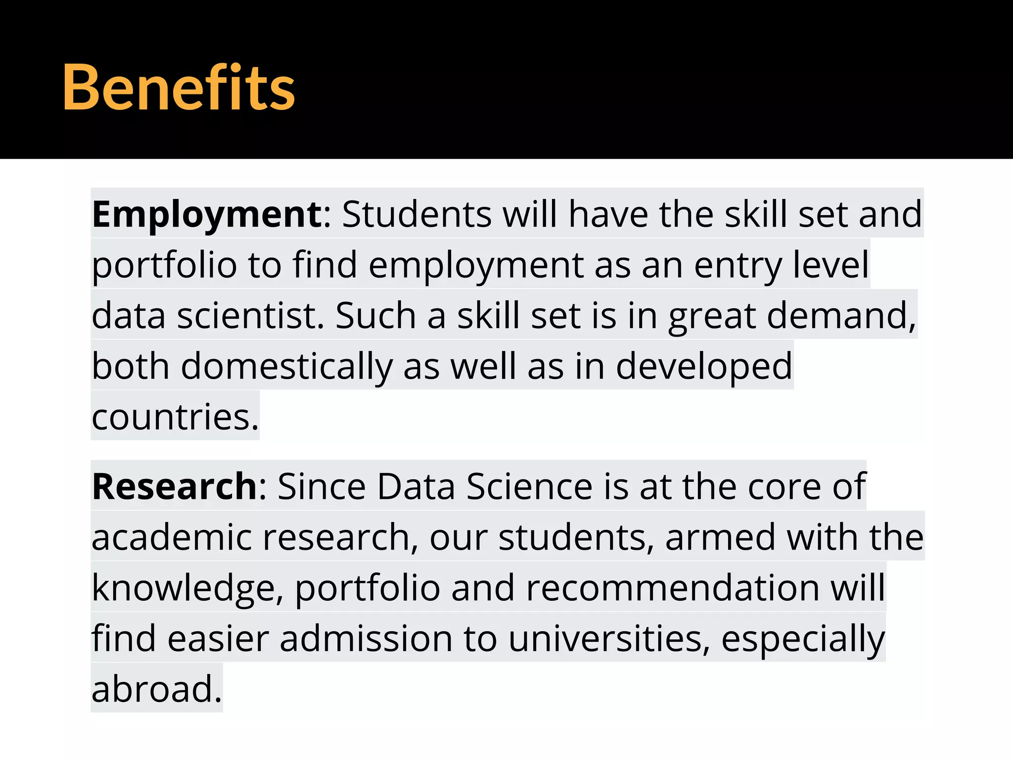 Benefits
Employment: Students will have the skill set and
portfolio to find employment as an entry level
data scientist. Such a skill set is in great demand,
both domestically as well as in developed
countries.
Research: Since Data Science is at the core of
academic research, our students, armed with the
knowledge, portfolio and recommendation will
find easier admission to universities, especially
abroad.
 