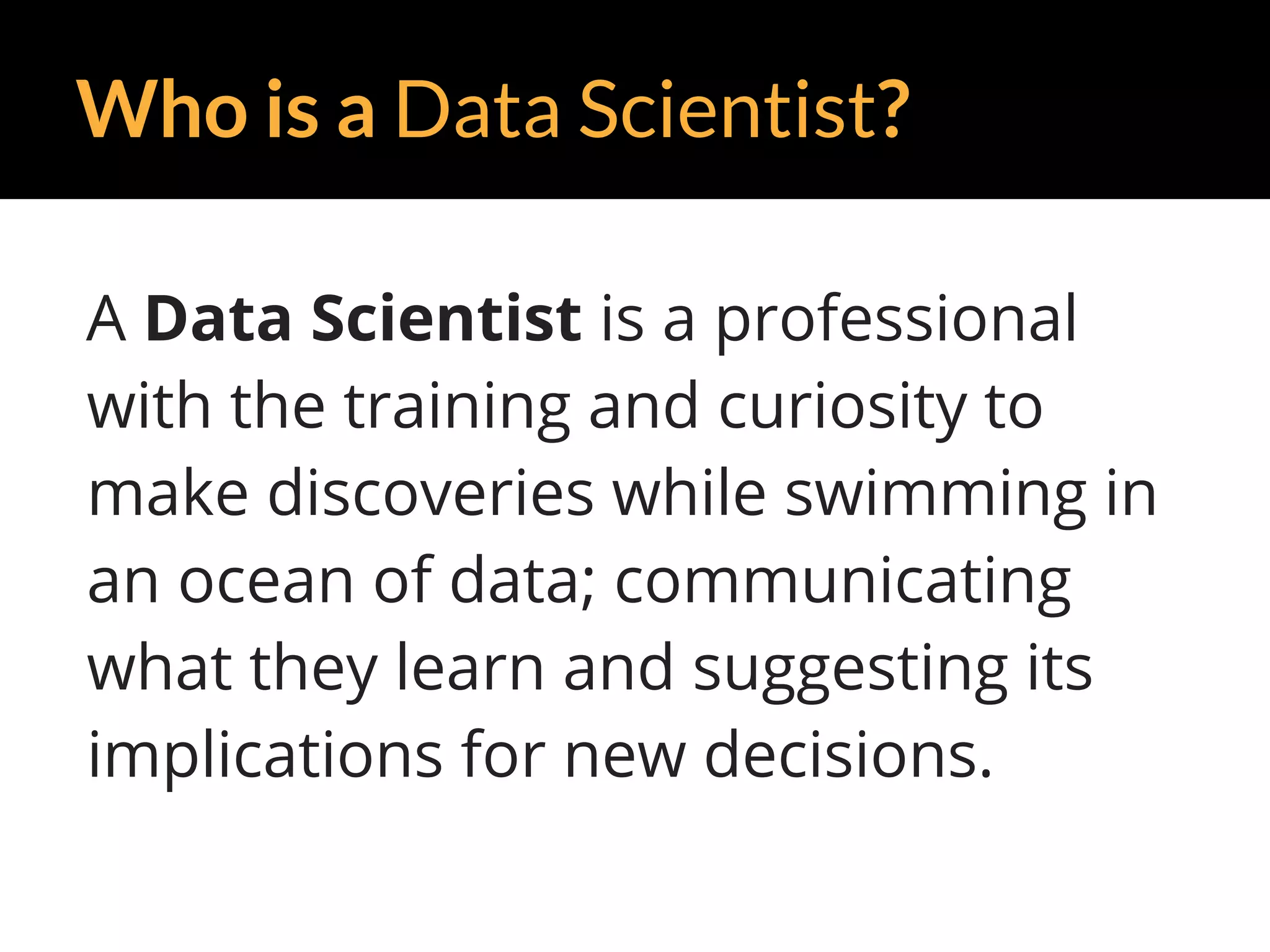 Who is a Data Scientist?
A Data Scientist is a professional
with the training and curiosity to
make discoveries while swimming in
an ocean of data; communicating
what they learn and suggesting its
implications for new decisions.
 