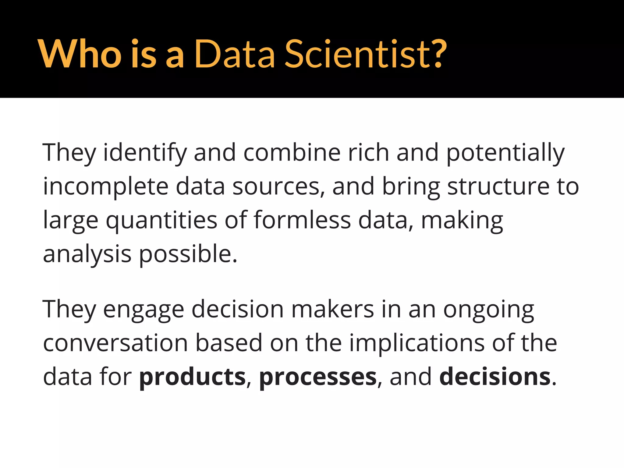 Who is a Data Scientist?
They identify and combine rich and potentially
incomplete data sources, and bring structure to
large quantities of formless data, making
analysis possible.
They engage decision makers in an ongoing
conversation based on the implications of the
data for products, processes, and decisions.
 