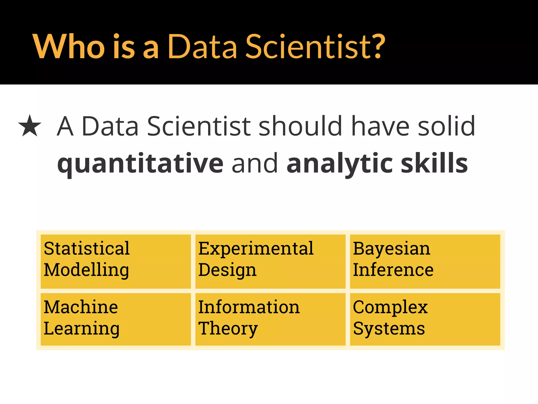 Who is a Data Scientist?
★ A Data Scientist should have solid
quantitative and analytic skills
Statistical
Modelling
Experimental
Design
Bayesian
Inference
Machine
Learning
Information
Theory
Complex
Systems
 
