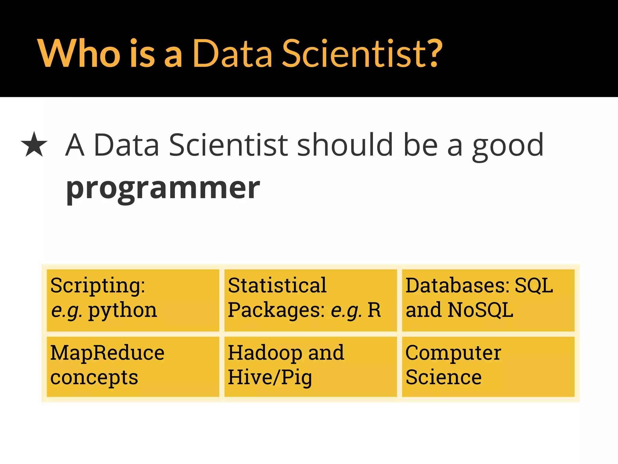 Who is a Data Scientist?
★ A Data Scientist should be a good
programmer
Scripting:
e.g. python
Statistical
Packages: e.g. R
Databases: SQL
and NoSQL
MapReduce
concepts
Hadoop and
Hive/Pig
Computer
Science
 