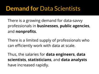 Demand for Data Scientists
There is a growing demand for data-savvy
professionals in businesses, public agencies,
and nonprofits.
There is a limited supply of professionals who
can efficiently work with data at scale.
Thus, the salaries for data engineers, data
scientists, statisticians, and data analysts
have increased rapidly.
 