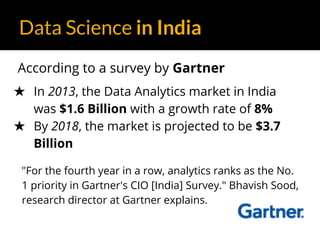 Data Science in India
According to a survey by Gartner
★ In 2013, the Data Analytics market in India
was $1.6 Billion with a growth rate of 8%
★ By 2018, the market is projected to be $3.7
Billion
"For the fourth year in a row, analytics ranks as the No.
1 priority in Gartner's CIO [India] Survey." Bhavish Sood,
research director at Gartner explains.
 