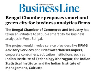 Bengal Chamber proposes smart and
green city for business analytics firms
The Bengal Chamber of Commerce and Industry has
taken an initiative to set up a smart city for business
analytics in West Bengal.
The project would involve service providers like KPMG
Advisory Services and PricewaterhouseCoopers,
corporate consumers, education institutions such as
Indian Institute of Technology Kharagpur, the Indian
Statistical Institute, and the Indian Institute of
Management, Calcutta.
 