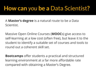 How can you be a Data Scientist?
A Master’s degree is a natural route to be a Data
Scientist.
Massive Open Online Courses (MOOCs) give access to
self-learning at a low cost (often free), but leave it to the
student to identify a suitable set of courses and tools to
round out a coherent skill set.
Bootcamps offer students a practical and structured
learning environment at a far more affordable rate
compared with obtaining a Master’s Degree.
 
