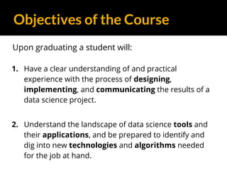 Objectives of the Course
Upon graduating a student will:
1. Have a clear understanding of and practical
experience with the process of designing,
implementing, and communicating the results of a
data science project.
2. Understand the landscape of data science tools and
their applications, and be prepared to identify and
dig into new technologies and algorithms needed
for the job at hand.
 