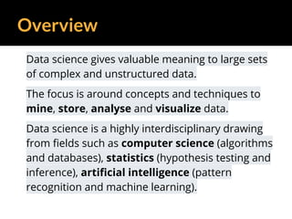 Overview
Data science gives valuable meaning to large sets
of complex and unstructured data.
The focus is around concepts and techniques to
mine, store, analyse and visualize data.
Data science is a highly interdisciplinary drawing
from fields such as computer science (algorithms
and databases), statistics (hypothesis testing and
inference), artificial intelligence (pattern
recognition and machine learning).
 