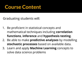 Course Content
Graduating students will:
1. Be proficient in statistical concepts and
mathematical techniques including correlation
functions, inference and hypothesis testing.
2. Be able to make predictive analyses by modelling
stochastic processes based on available data.
3. Learn and apply Machine Learning concepts to
solve data science problems
 