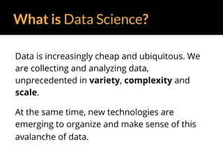 What is Data Science?
Data is increasingly cheap and ubiquitous. We
are collecting and analyzing data,
unprecedented in variety, complexity and
scale.
At the same time, new technologies are
emerging to organize and make sense of this
avalanche of data.
 
