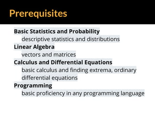 Prerequisites
Basic Statistics and Probability
descriptive statistics and distributions
Linear Algebra
vectors and matrices
Calculus and Differential Equations
basic calculus and finding extrema, ordinary
differential equations
Programming
basic proficiency in any programming language
 