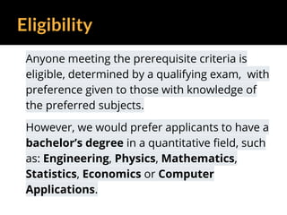 Eligibility
Anyone meeting the prerequisite criteria is
eligible, determined by a qualifying exam, with
preference given to those with knowledge of
the preferred subjects.
However, we would prefer applicants to have a
bachelor’s degree in a quantitative field, such
as: Engineering, Physics, Mathematics,
Statistics, Economics or Computer
Applications.
 