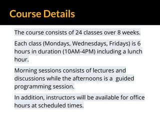 Course Details
The course consists of 24 classes over 8 weeks.
Each class (Mondays, Wednesdays, Fridays) is 6
hours in duration (10AM-4PM) including a lunch
hour.
Morning sessions consists of lectures and
discussions while the afternoons is a guided
programming session.
In addition, instructors will be available for office
hours at scheduled times.
 