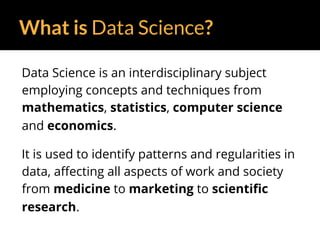 What is Data Science?
Data Science is an interdisciplinary subject
employing concepts and techniques from
mathematics, statistics, computer science
and economics.
It is used to identify patterns and regularities in
data, affecting all aspects of work and society
from medicine to marketing to scientific
research.
 