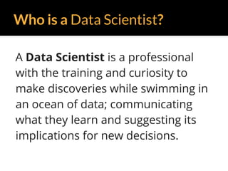 Who is a Data Scientist?
A Data Scientist is a professional
with the training and curiosity to
make discoveries while swimming in
an ocean of data; communicating
what they learn and suggesting its
implications for new decisions.
 