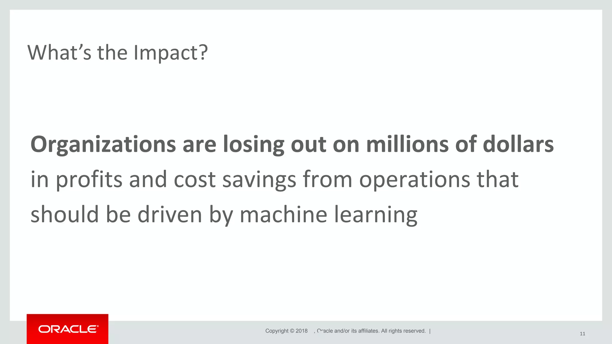 Copyright © 2018 , Oracle and/or its affiliates. All rights reserved. | What’s the Impact? 11 Organizations are losing out on millions of dollars in profits and cost savings from operations that should be driven by machine learning 