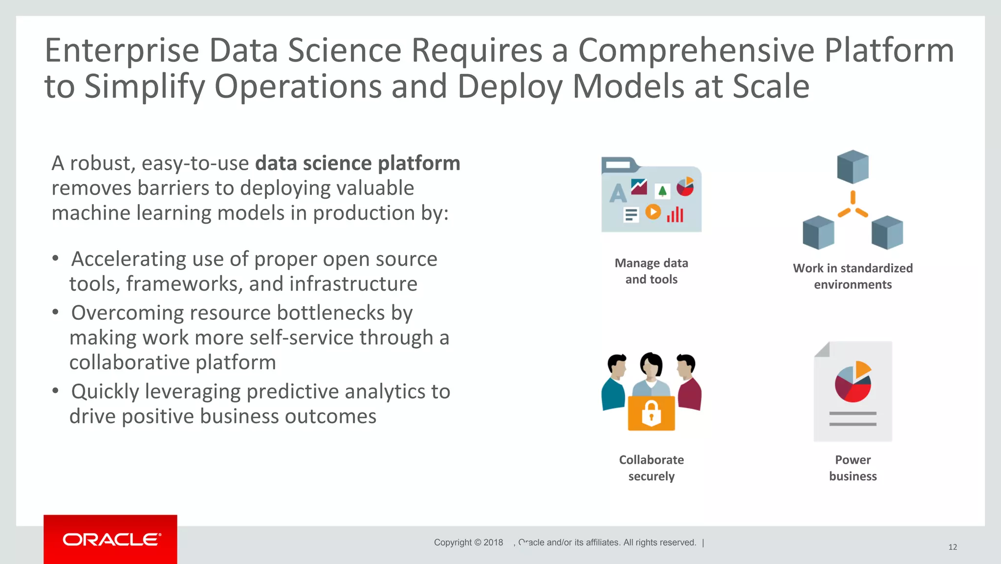 Copyright © 2018 , Oracle and/or its affiliates. All rights reserved. | Enterprise Data Science Requires a Comprehensive Platform to Simplify Operations and Deploy Models at Scale 12 A robust, easy-to-use data science platform removes barriers to deploying valuable machine learning models in production by: • Accelerating use of proper open source tools, frameworks, and infrastructure • Overcoming resource bottlenecks by making work more self-service through a collaborative platform • Quickly leveraging predictive analytics to drive positive business outcomes Manage data and tools Collaborate securely Power business Work in standardized environments 