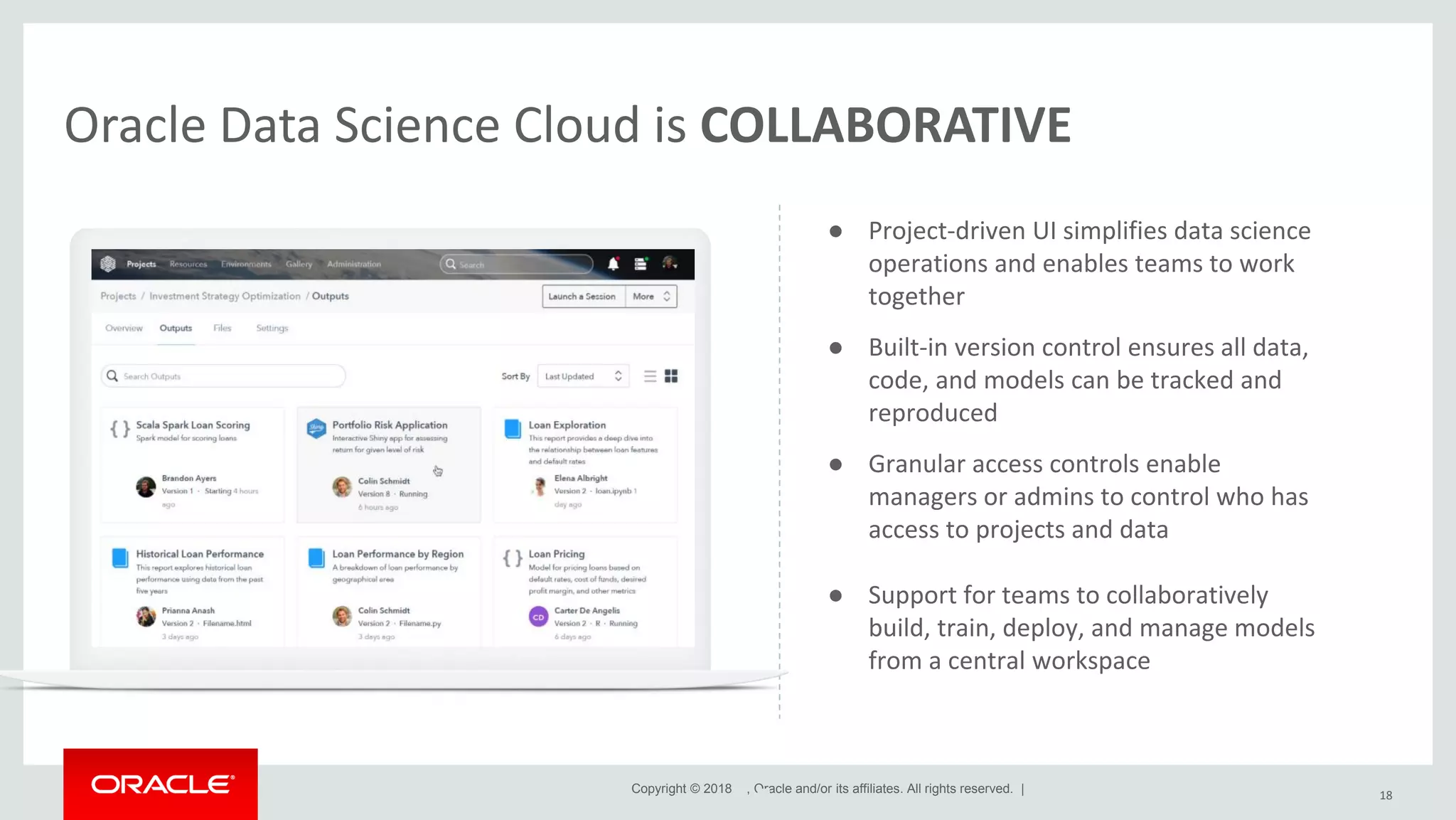 Copyright © 2018 , Oracle and/or its affiliates. All rights reserved. | Oracle Data Science Cloud is COLLABORATIVE 18 ● Project-driven UI simplifies data science operations and enables teams to work together ● Built-in version control ensures all data, code, and models can be tracked and reproduced ● Granular access controls enable managers or admins to control who has access to projects and data ● Support for teams to collaboratively build, train, deploy, and manage models from a central workspace 