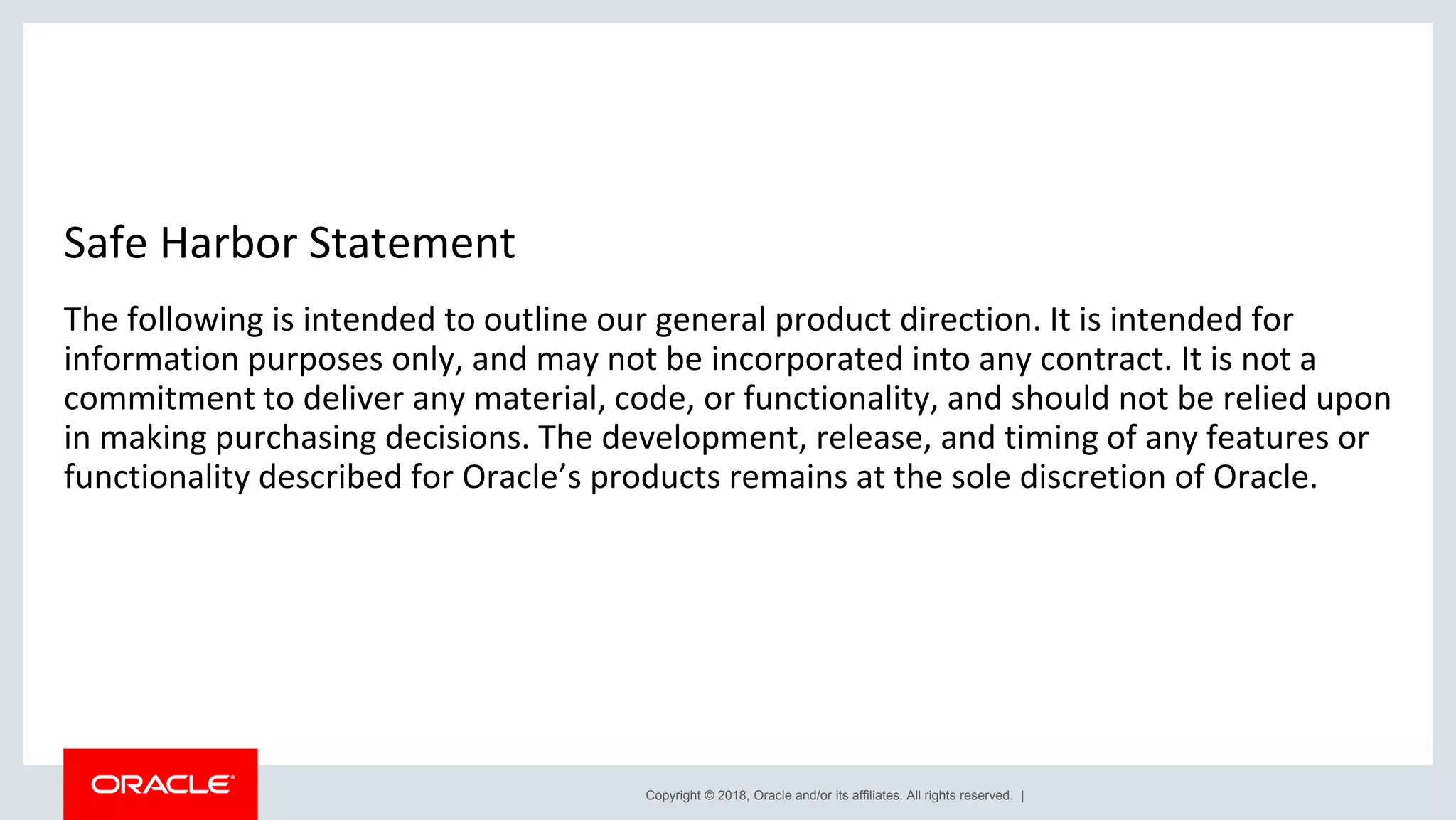 Copyright © 2018, Oracle and/or its affiliates. All rights reserved. | Safe Harbor Statement The following is intended to outline our general product direction. It is intended for information purposes only, and may not be incorporated into any contract. It is not a commitment to deliver any material, code, or functionality, and should not be relied upon in making purchasing decisions. The development, release, and timing of any features or functionality described for Oracle’s products remains at the sole discretion of Oracle. 