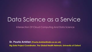 Data Science as a Service
Dr. Pouria Amirian (Pouria.Amirian@ndm.ox.ac.uk)
Big Data Project Coordinator, The Global Health Network, University of Oxford
Intersection Of Cloud Computing And Data Science
 
