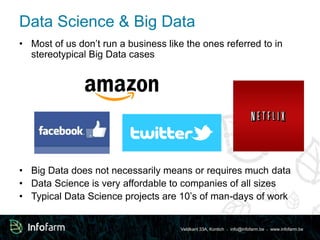 Data Science & Big Data 
• Most of us don’t run a business like the ones referred to in 
Veldkant 33A, Kontich ● info@infofarm.be ● www.infofarm.be 
stereotypical Big Data cases 
• Big Data does not necessarily means or requires much data 
• Data Science is very affordable to companies of all sizes 
• Typical Data Science projects are 10’s of man-days of work 
 