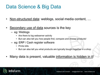 Data Science & Big Data 
• Non-structured data: weblogs, social media content, … 
• Secondary use of data sources is the key 
Veldkant 33A, Kontich ● info@infofarm.be ● www.infofarm.be 
– eg: Weblogs 
• Are there to log webserver activity 
• But can also tell you how people find, compare and choose products! 
– eg: ERP / Cash register software 
• Prints bills 
• But can also tell you what products are typically bought together in a shop 
• Many data is present, valuable information is hidden in it! 
 