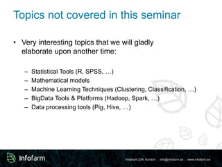 Topics not covered in this seminar 
• Very interesting topics that we will gladly 
Veldkant 33A, Kontich ● info@infofarm.be ● www.infofarm.be 
elaborate upon another time: 
– Statistical Tools (R, SPSS, …) 
– Mathematical models 
– Machine Learning Techniques (Clustering, Classification, …) 
– BigData Tools & Platforms (Hadoop, Spark, …) 
– Data processing tools (Pig, Hive, …) 
 
