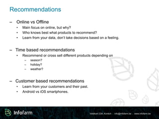 Veldkant 33A, Kontich ● info@infofarm.be ● www.infofarm.be 
Recommendations 
– Online vs Offline 
• Main focus on online, but why? 
• Who knows best what products to recommend? 
• Learn from your data, don’t take decisions based on a feeling. 
– Time based recommendations 
• Recommend or cross sell different products depending on 
– season? 
– holiday? 
– weather? 
– Customer based recommendations 
• Learn from your customers and their past. 
• Android vs iOS smartphones. 
 