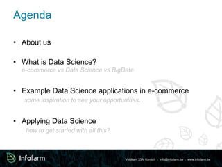 Veldkant 33A, Kontich ● info@infofarm.be ● www.infofarm.be 
Agenda 
• About us 
• What is Data Science? 
e-commerce vs Data Science vs BigData 
• Example Data Science applications in e-commerce 
some inspiration to see your opportunities… 
• Applying Data Science 
how to get started with all this? 
 