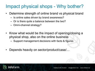 Impact physical shops - Why bother? 
• Determine strength of online brand vs physical brand 
– Is online sales driven by brand awareness? 
– Or is there quite a balance between the two? 
– Omni-channel strategy? 
• Know what would be the impact of opening/closing a 
physical shop, also on the online business 
– Support management decisions with facts & figures 
• Depends heavily on sector/product/case/… 
Veldkant 33A, Kontich ● info@infofarm.be ● www.infofarm.be 
 