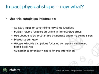 Impact physical shops – now what? 
• Use this correlation information: 
– As extra input for determining new shop locations 
– Publish folders focusing on online in non-covered areas 
– Use popup-stores to get brand awareness and drive online sales 
– Discounts per region 
– Google Adwords campaigns focusing on regions with limited 
Veldkant 33A, Kontich ● info@infofarm.be ● www.infofarm.be 
brand presence 
– Customer segmentation based on this information 
 