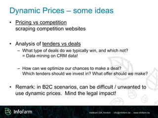 Dynamic Prices – some ideas 
Veldkant 33A, Kontich ● info@infofarm.be ● www.infofarm.be 
• Pricing vs competition 
scraping competition websites 
• Analysis of tenders vs deals 
– What type of deals do we typically win, and which not? 
= Data mining on CRM data! 
– How can we optimize our chances to make a deal? 
Which tenders should we invest in? What offer should we make? 
• Remark: in B2C scenarios, can be difficult / unwanted to 
use dynamic prices. Mind the legal impact! 
 