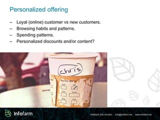Veldkant 33A, Kontich ● info@infofarm.be ● www.infofarm.be 
Personalized offering 
– Loyal (online) customer vs new customers. 
– Browsing habits and patterns. 
– Spending patterns. 
– Personalized discounts and/or content? 
 