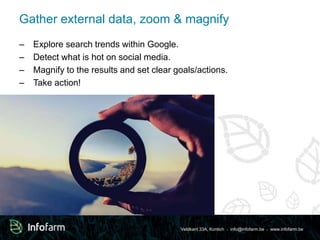 Gather external data, zoom & magnify 
– Explore search trends within Google. 
– Detect what is hot on social media. 
– Magnify to the results and set clear goals/actions. 
– Take action! 
Veldkant 33A, Kontich ● info@infofarm.be ● www.infofarm.be 
 