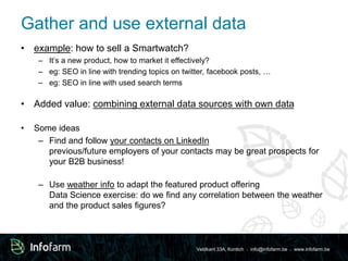 Gather and use external data 
Veldkant 33A, Kontich ● info@infofarm.be ● www.infofarm.be 
• example: how to sell a Smartwatch? 
– It’s a new product, how to market it effectively? 
– eg: SEO in line with trending topics on twitter, facebook posts, … 
– eg: SEO in line with used search terms 
• Added value: combining external data sources with own data 
• Some ideas 
– Find and follow your contacts on LinkedIn 
previous/future employers of your contacts may be great prospects for 
your B2B business! 
– Use weather info to adapt the featured product offering 
Data Science exercise: do we find any correlation between the weather 
and the product sales figures? 
 