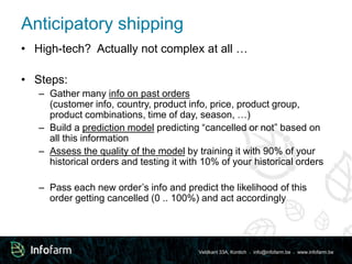 Anticipatory shipping 
• High-tech? Actually not complex at all … 
Veldkant 33A, Kontich ● info@infofarm.be ● www.infofarm.be 
• Steps: 
– Gather many info on past orders 
(customer info, country, product info, price, product group, 
product combinations, time of day, season, …) 
– Build a prediction model predicting “cancelled or not” based on 
all this information 
– Assess the quality of the model by training it with 90% of your 
historical orders and testing it with 10% of your historical orders 
– Pass each new order’s info and predict the likelihood of this 
order getting cancelled (0 .. 100%) and act accordingly 
 