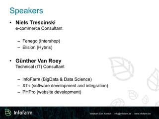 Veldkant 33A, Kontich ● info@infofarm.be ● www.infofarm.be 
Speakers 
• Niels Trescinski 
e-commerce Consultant 
– Fenego (Intershop) 
– Elision (Hybris) 
• Günther Van Roey 
Technical (IT) Consultant 
– InfoFarm (BigData & Data Science) 
– XT-i (software development and integration) 
– PHPro (website development) 
 