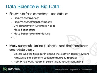 Data Science & Big Data 
• Relevance for e-commerce - use data to: 
– Increment conversion 
– Increment operational efficiency 
– Understand your customers’ needs 
– Make better offers 
– Make better recommendations 
– … 
• Many successful online business thank their position to 
smart data usage: 
– Google was the first search engine that didn’t index by keyword 
– Amazon is the e-commerce leader thanks to BigData 
– NetFlix is a world leader in personalized recommendations 
Veldkant 33A, Kontich ● info@infofarm.be ● www.infofarm.be 
 