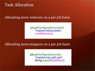 Task Allocation

Allocating more reducers on a per job basis

                job.getConfiguration().setInt(
                    "mapred.reduce.tasks",
                    numReducers);



Allocating more mappers on a per job basis

                job.getConfiguration().set(
                    "mapred.max.split.size",
                    String.valueOf(splitSize));
 