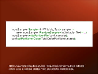 InputSampler.Sampler<IntWritable, Text> sampler =
      new InputSampler.RandomSampler<IntWritable, Text>(...);
  InputSampler.writePartitionFile(conf, sampler);
  conf.setPartitionerClass(TotalOrderPartitioner.class);




http://www.philippeadjiman.com/blog/2009/12/20/hadoop-tutorial-
series-issue-2-getting-started-with-customized-partitioning/
 