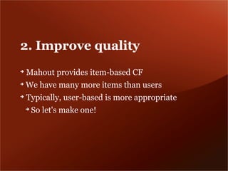 2. Improve quality
➔
    Mahout provides item-based CF
➔
    We have many more items than users
➔
    Typically, user-based is more appropriate
    ➔
        So let's make one!
 