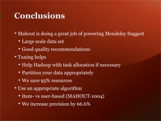 Conclusions
➔
    Mahout is doing a great job of powering Mendeley Suggest
    ➔
        Large scale data set
    ➔
        Good quality recommendations
➔
    Tuning helps
    ➔
        Help Hadoop with task allocation if necessary
    ➔
        Partition your data appropriately
    ➔
        We save 95% resources
➔
    Use an appropriate algorithm
    ➔
        Item- vs user-based (MAHOUT-1004)
    ➔
        We increase precision by 66.6%
 